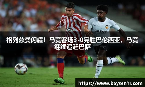 格列兹曼闪耀！马竞客场3-0完胜巴伦西亚，马竞继续追赶巴萨
